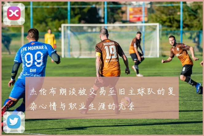 杰伦布朗谈被交易至旧主球队的复杂心情与职业生涯的无奈