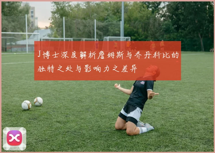J博士深度解析詹姆斯与乔丹科比的独特之处与影响力之差异